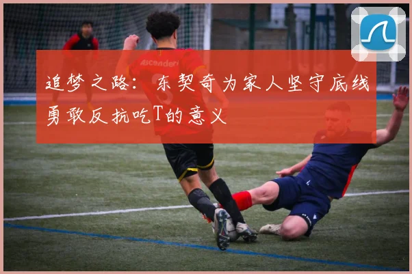 追梦之路：东契奇为家人坚守底线勇敢反抗吃T的意义