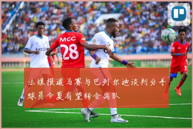 法媒报道马赛与巴列尔迪谈判分手球员今夏有望转会离队