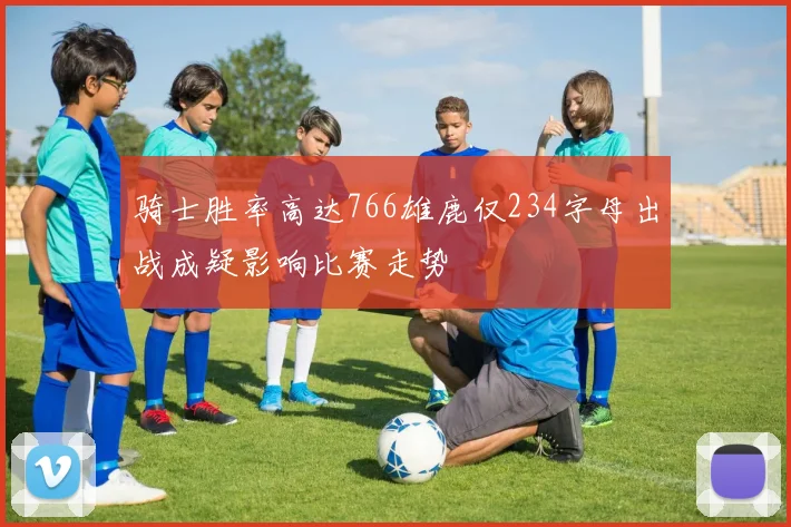 骑士胜率高达766雄鹿仅234字母出战成疑影响比赛走势