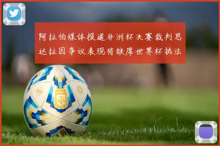 阿拉伯媒体报道非洲杯决赛裁判恩达拉因争议表现将缺席世界杯执法