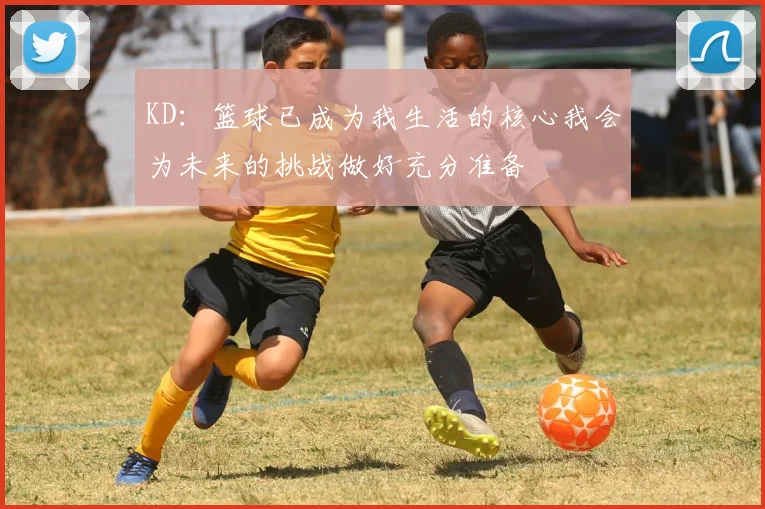 KD：篮球已成为我生活的核心我会为未来的挑战做好充分准备