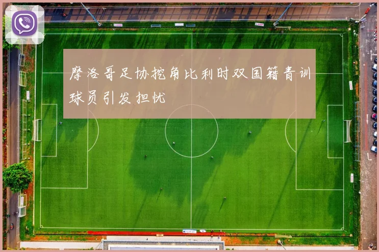 摩洛哥足协挖角比利时双国籍青训球员引发担忧