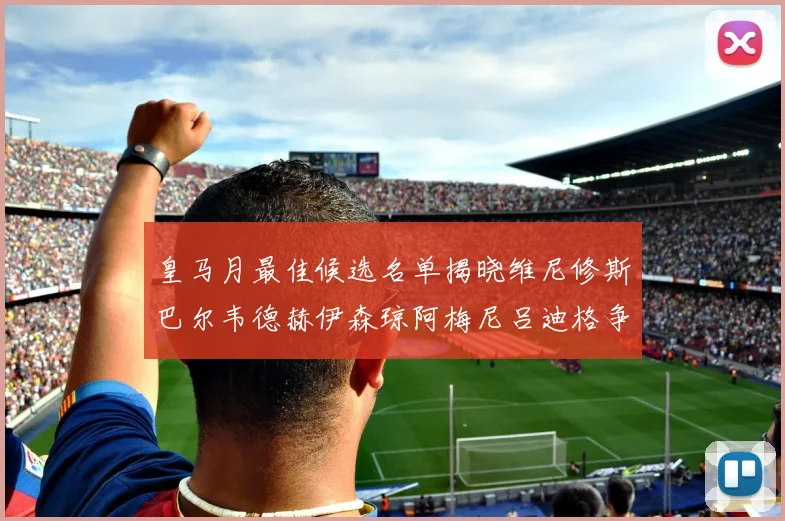 皇马月最佳候选名单揭晓维尼修斯巴尔韦德赫伊森琼阿梅尼吕迪格争夺荣誉