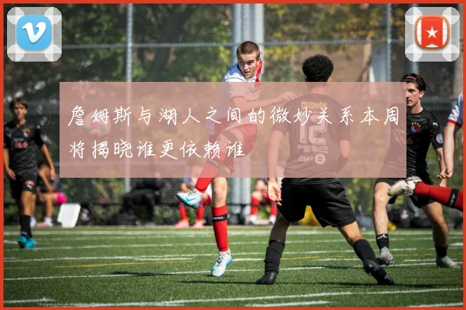 詹姆斯与湖人之间的微妙关系本周将揭晓谁更依赖谁