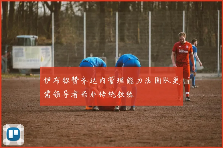 伊布称赞齐达内管理能力法国队更需领导者而非传统教练
