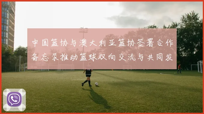 中国篮协与澳大利亚篮协签署合作备忘录推动篮球双向交流与共同发展