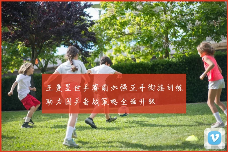 王曼昱世乒赛前加强正手衔接训练助力国乒备战策略全面升级