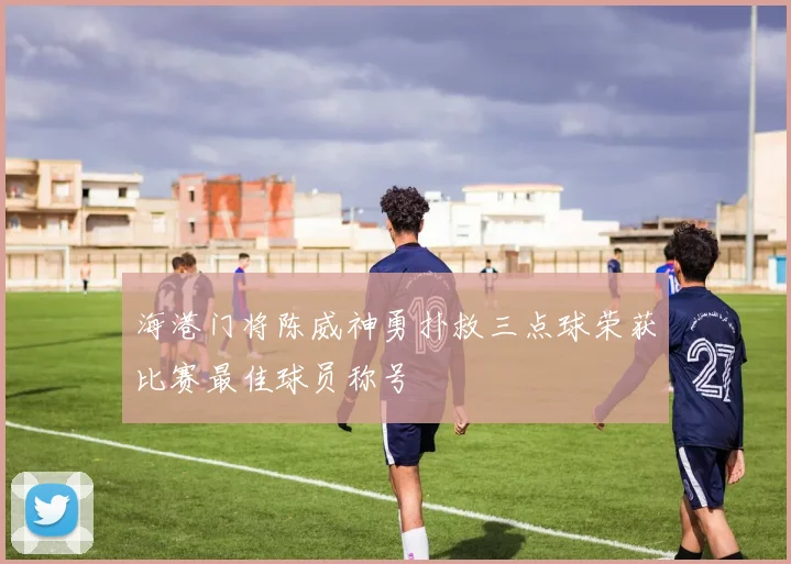 海港门将陈威神勇扑救三点球荣获比赛最佳球员称号