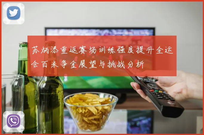 苏炳添重返赛场训练强度提升全运会百米争金展望与挑战分析