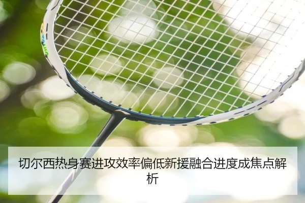切尔西热身赛进攻效率偏低新援融合进度成焦点解析